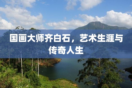 国画大师齐白石，艺术生涯与传奇人生