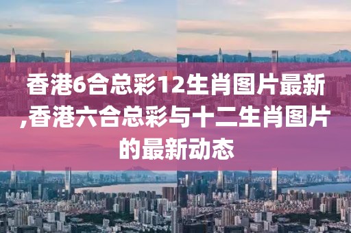 香港6合总彩12生肖图片最新,香港六合总彩与十二生肖图片的最新动态