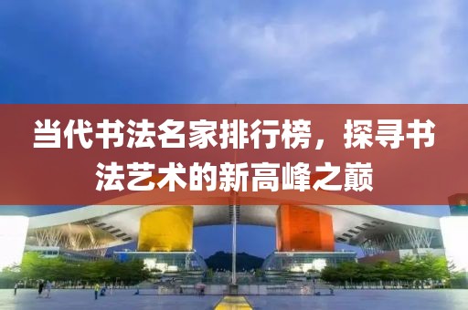当代书法名家排行榜，探寻书法艺术的新高峰之巅