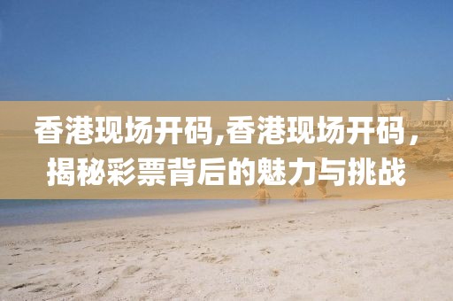 香港现场开码,香港现场开码，揭秘彩票背后的魅力与挑战