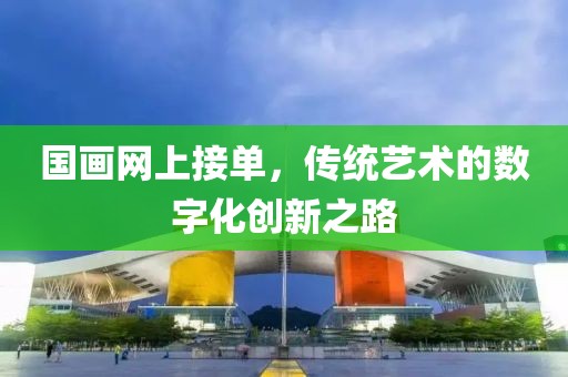 国画网上接单，传统艺术的数字化创新之路