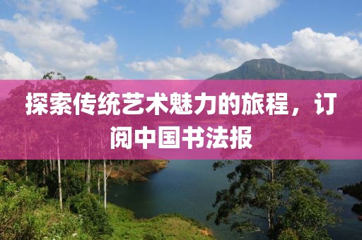 探索传统艺术魅力的旅程，订阅中国书法报