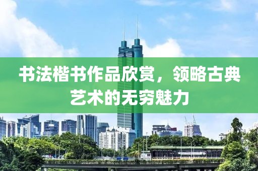 书法楷书作品欣赏，领略古典艺术的无穷魅力