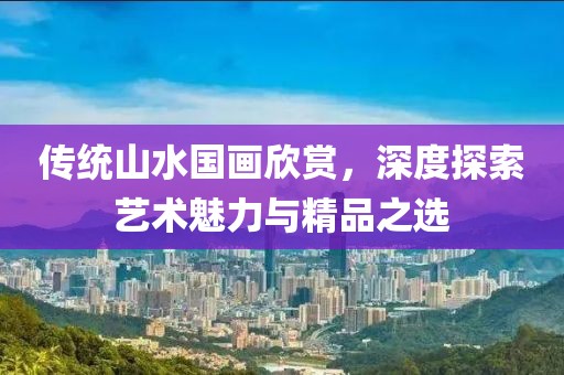 传统山水国画欣赏，深度探索艺术魅力与精品之选