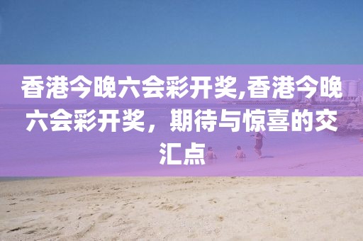 香港今晚六会彩开奖,香港今晚六会彩开奖，期待与惊喜的交汇点