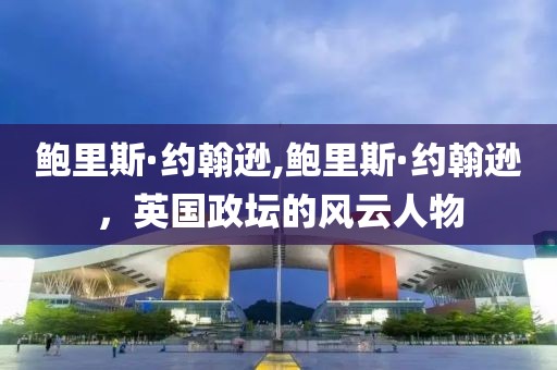 鲍里斯·约翰逊,鲍里斯·约翰逊，英国政坛的风云人物