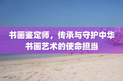 书画鉴定师，传承与守护中华书画艺术的使命担当