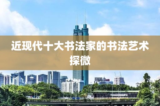 近现代十大书法家的书法艺术探微