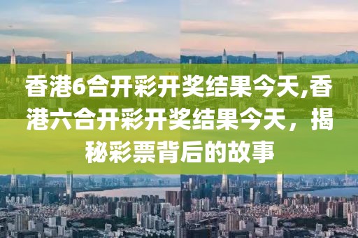 香港6合开彩开奖结果今天,香港六合开彩开奖结果今天，揭秘彩票背后的故事