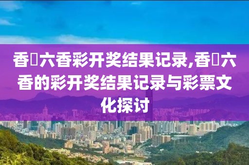 香淃六香彩开奖结果记录,香櫃六香的彩开奖结果记录与彩票文化探讨