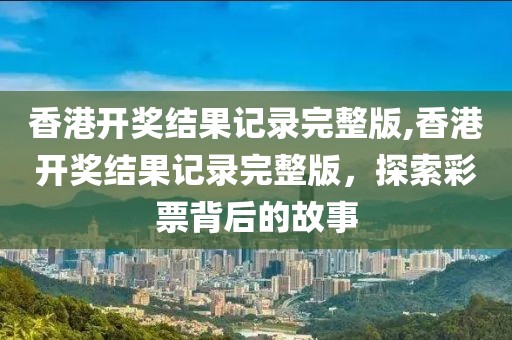 香港开奖结果记录完整版,香港开奖结果记录完整版，探索彩票背后的故事