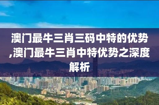 澳门最牛三肖三码中特的优势,澳门最牛三肖中特优势之深度解析