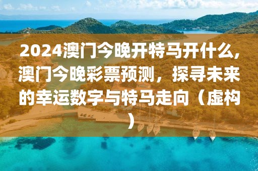2024澳门今晚开特马开什么,澳门今晚彩票预测，探寻未来的幸运数字与特马走向（虚构）