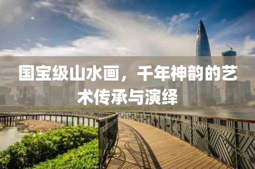 国宝级山水画，千年神韵的艺术传承与演绎