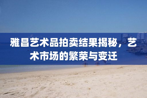 雅昌艺术品拍卖结果揭秘，艺术市场的繁荣与变迁