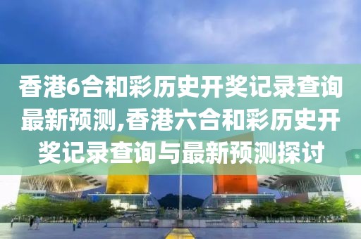 香港6合和彩历史开奖记录查询最新预测,香港六合和彩历史开奖记录查询与最新预测探讨