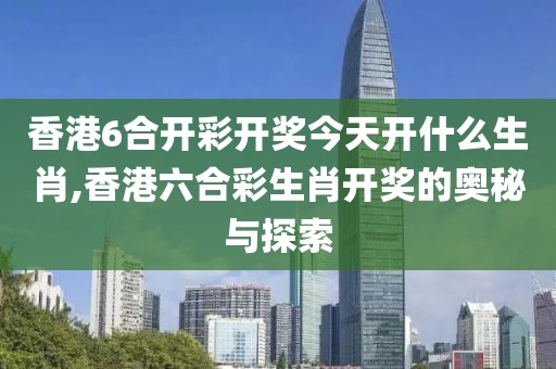 香港6合开彩开奖今天开什么生肖,香港六合彩生肖开奖的奥秘与探索