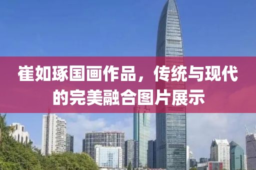 崔如琢国画作品，传统与现代的完美融合图片展示