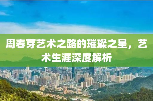 周春芽艺术之路的璀璨之星，艺术生涯深度解析