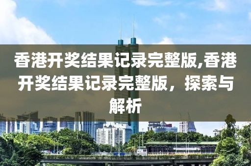 香港开奖结果记录完整版,香港开奖结果记录完整版，探索与解析
