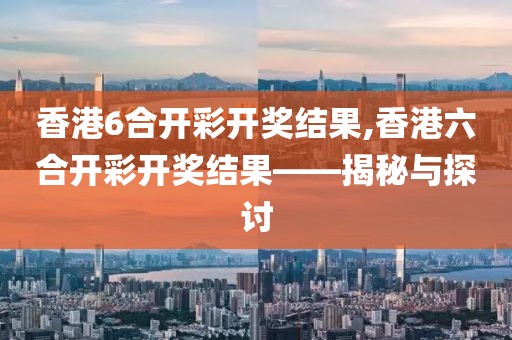 香港6合开彩开奖结果,香港六合开彩开奖结果——揭秘与探讨