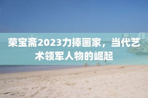荣宝斋2023力捧画家，当代艺术领军人物的崛起