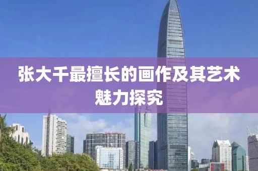 张大千最擅长的画作及其艺术魅力探究