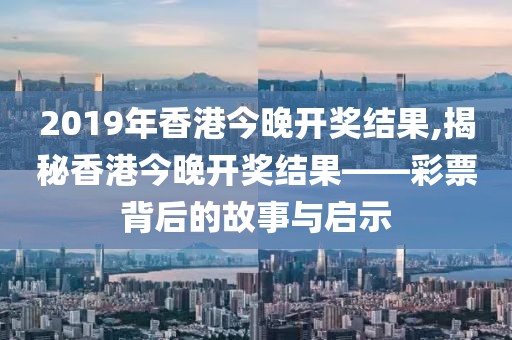 2019年香港今晚开奖结果,揭秘香港今晚开奖结果——彩票背后的故事与启示