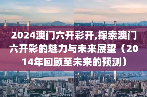 2024澳门六开彩开,探索澳门六开彩的魅力与未来展望（2014年回顾至未来的预测）