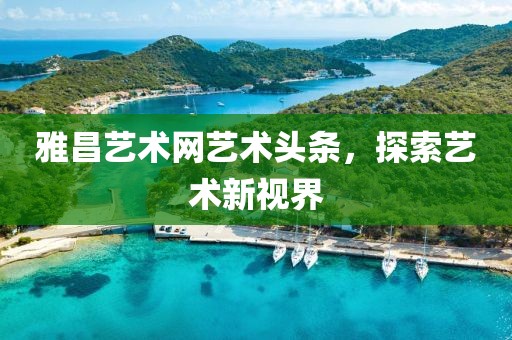 雅昌艺术网艺术头条，探索艺术新视界