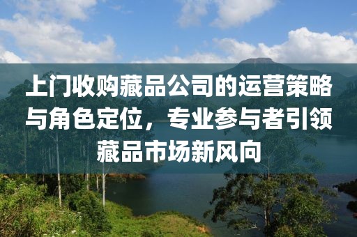 上门收购藏品公司的运营策略与角色定位，专业参与者引领藏品市场新风向