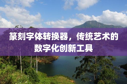 篆刻字体转换器，传统艺术的数字化创新工具