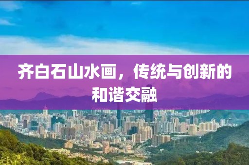 齐白石山水画，传统与创新的和谐交融