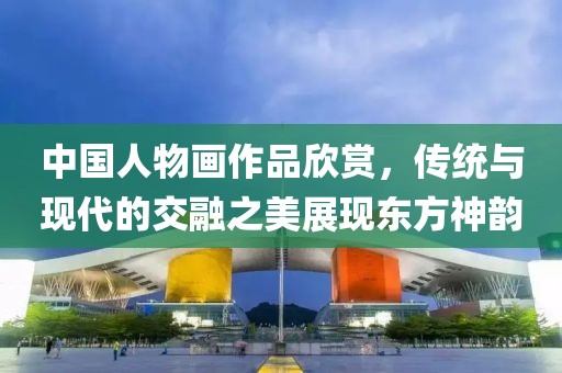 中国人物画作品欣赏，传统与现代的交融之美展现东方神韵