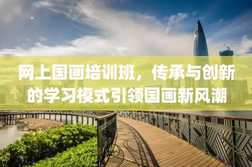 网上国画培训班，传承与创新的学习模式引领国画新风潮