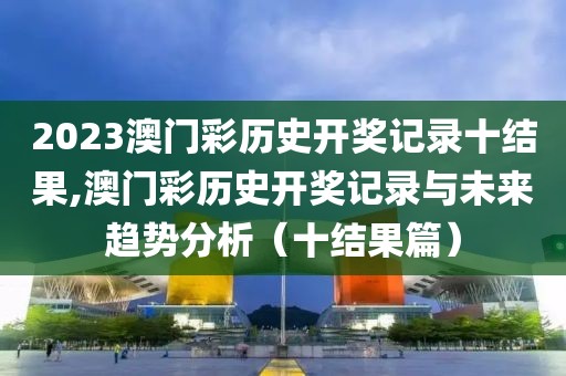2023澳门彩历史开奖记录十结果,澳门彩历史开奖记录与未来趋势分析（十结果篇）