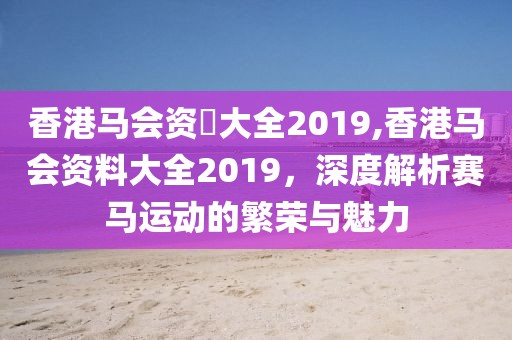 香港马会资枓大全2019,香港马会资料大全2019，深度解析赛马运动的繁荣与魅力