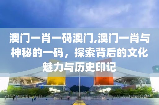 澳门一肖一码澳门,澳门一肖与神秘的一码，探索背后的文化魅力与历史印记