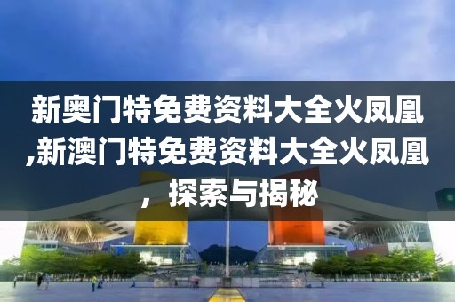 新奥门特免费资料大全火凤凰,新澳门特免费资料大全火凤凰，探索与揭秘