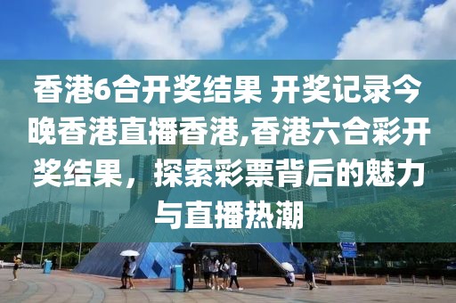 香港6合开奖结果 开奖记录今晚香港直播香港,香港六合彩开奖结果，探索彩票背后的魅力与直播热潮