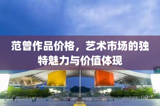 范曾作品价格，艺术市场的独特魅力与价值体现