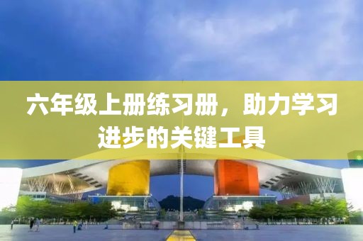 六年级上册练习册，助力学习进步的关键工具