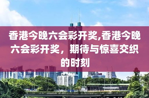 香港今晚六会彩开奖,香港今晚六会彩开奖，期待与惊喜交织的时刻