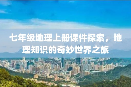 七年级地理上册课件探索，地理知识的奇妙世界之旅