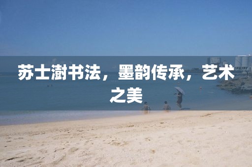 苏士澍书法，墨韵传承，艺术之美