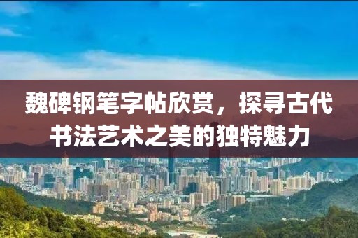 魏碑钢笔字帖欣赏，探寻古代书法艺术之美的独特魅力