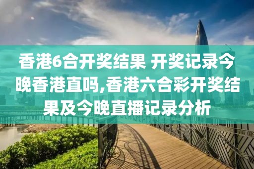 香港6合开奖结果 开奖记录今晚香港直吗,香港六合彩开奖结果及今晚直播记录分析