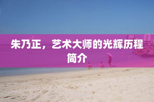 朱乃正，艺术大师的光辉历程简介
