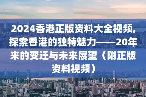 2024香港正版资料大全视频,探索香港的独特魅力——20年来的变迁与未来展望（附正版资料视频）