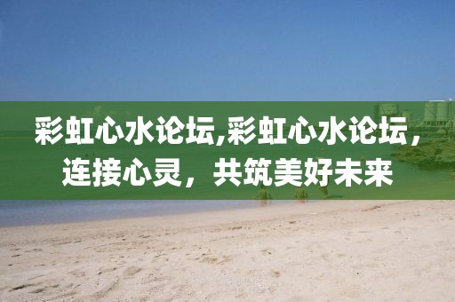 彩虹心水论坛,彩虹心水论坛，连接心灵，共筑美好未来